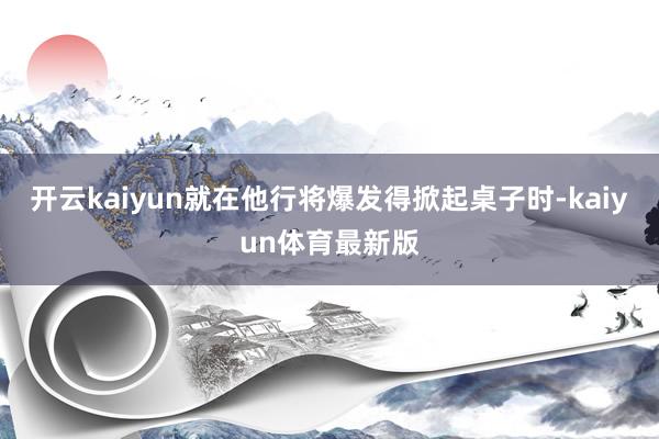 开云kaiyun就在他行将爆发得掀起桌子时-kaiyun体育最新版