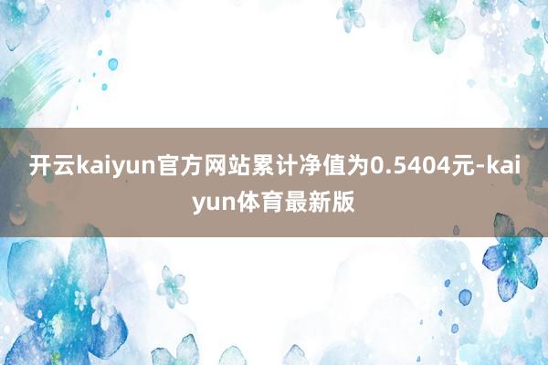 开云kaiyun官方网站累计净值为0.5404元-kaiyun体育最新版