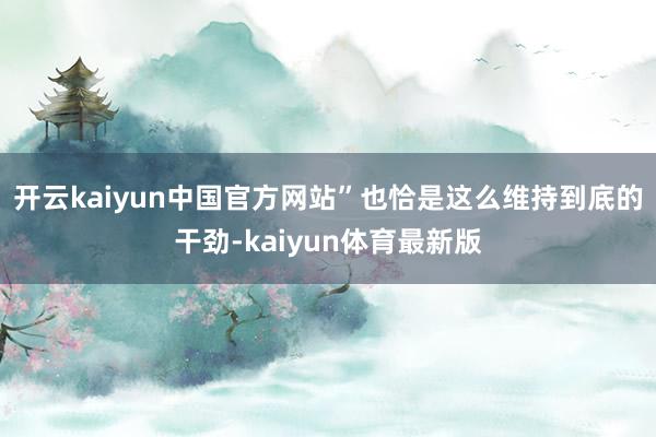 开云kaiyun中国官方网站”也恰是这么维持到底的干劲-kaiyun体育最新版