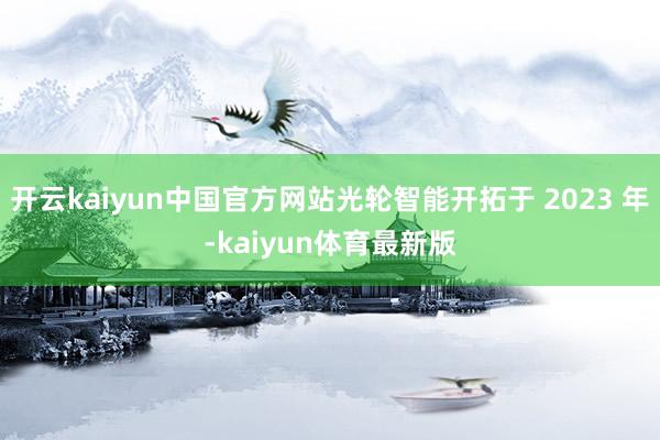 开云kaiyun中国官方网站光轮智能开拓于 2023 年-kaiyun体育最新版