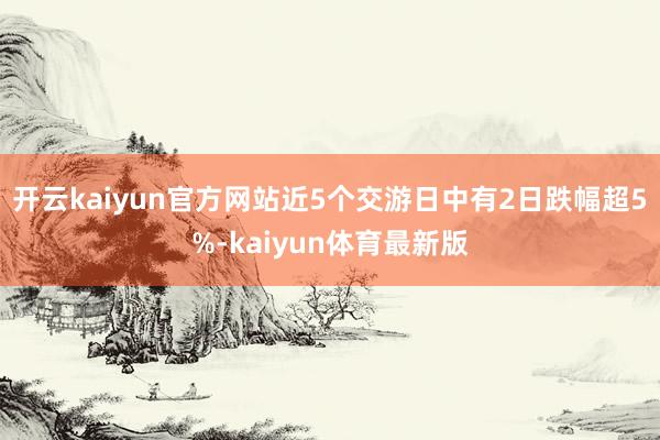 开云kaiyun官方网站近5个交游日中有2日跌幅超5%-kaiyun体育最新版