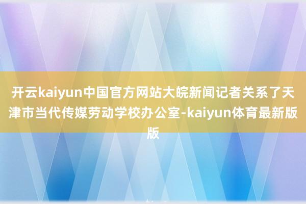 开云kaiyun中国官方网站大皖新闻记者关系了天津市当代传媒劳动学校办公室-kaiyun体育最新版