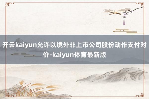 开云kaiyun允许以境外非上市公司股份动作支付对价-kaiyun体育最新版