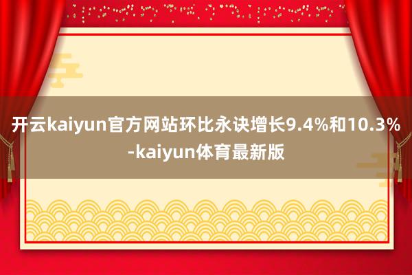 开云kaiyun官方网站环比永诀增长9.4%和10.3%-kaiyun体育最新版