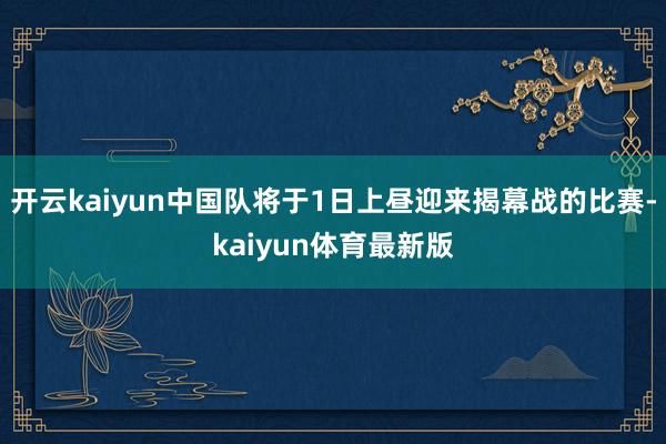 开云kaiyun中国队将于1日上昼迎来揭幕战的比赛-kaiyun体育最新版