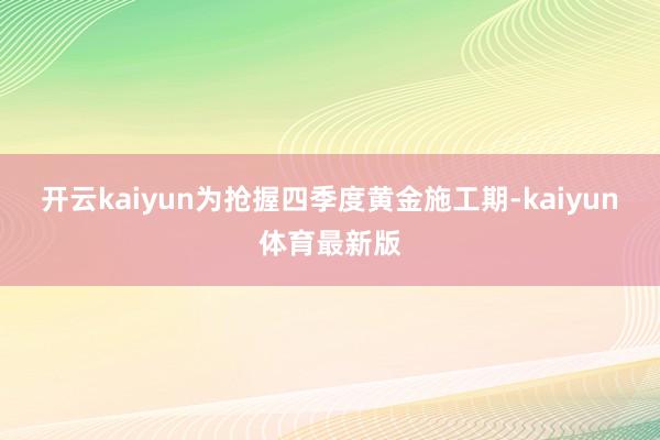 开云kaiyun为抢握四季度黄金施工期-kaiyun体育最新版