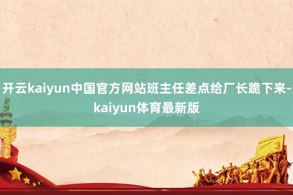 开云kaiyun中国官方网站班主任差点给厂长跪下来-kaiyun体育最新版