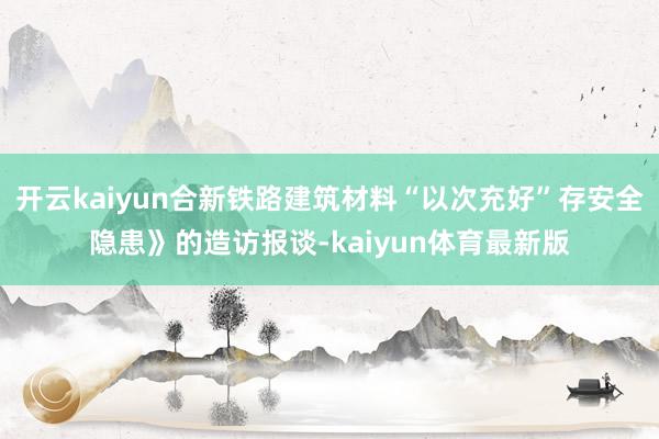 开云kaiyun合新铁路建筑材料“以次充好”存安全隐患》的造访报谈-kaiyun体育最新版