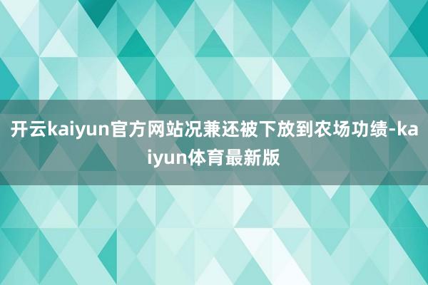 开云kaiyun官方网站况兼还被下放到农场功绩-kaiyun体育最新版