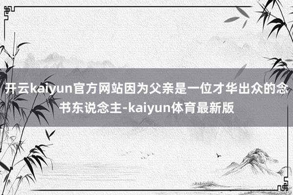 开云kaiyun官方网站因为父亲是一位才华出众的念书东说念主-kaiyun体育最新版