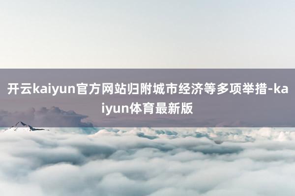 开云kaiyun官方网站归附城市经济等多项举措-kaiyun体育最新版