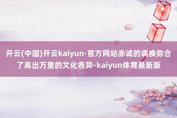 开云(中国)开云kaiyun·官方网站赤诚的调换弥合了高出万里的文化各异-kaiyun体育最新版