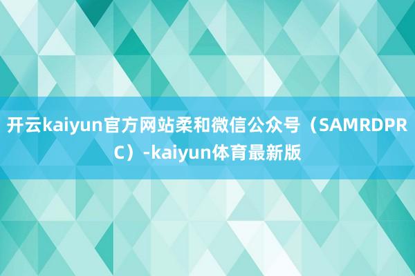 开云kaiyun官方网站柔和微信公众号（SAMRDPRC）-kaiyun体育最新版