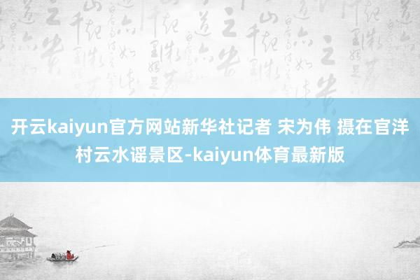 开云kaiyun官方网站新华社记者 宋为伟 摄在官洋村云水谣景区-kaiyun体育最新版