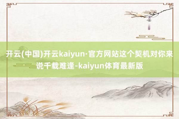 开云(中国)开云kaiyun·官方网站这个契机对你来说千载难逢-kaiyun体育最新版