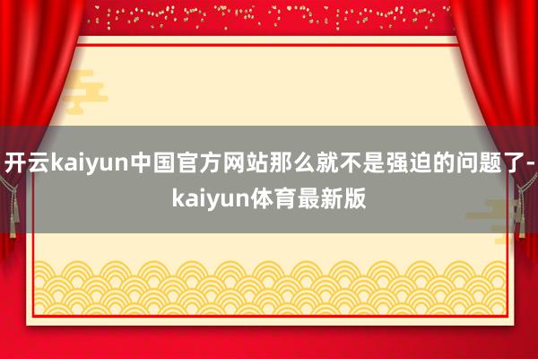 开云kaiyun中国官方网站那么就不是强迫的问题了-kaiyun体育最新版