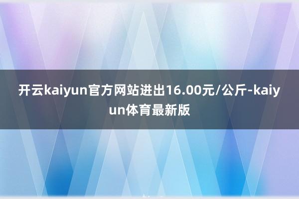 开云kaiyun官方网站进出16.00元/公斤-kaiyun体育最新版