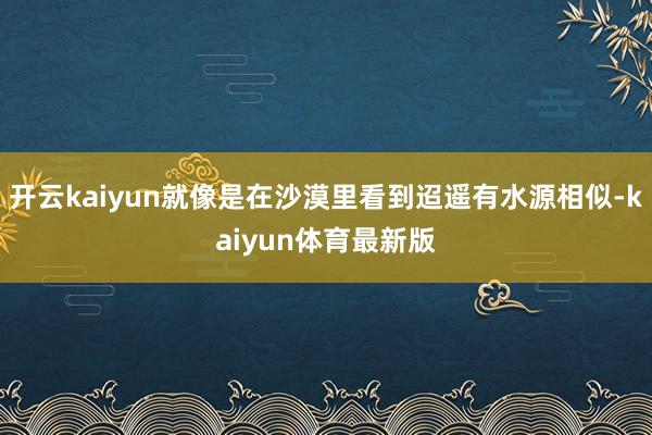 开云kaiyun就像是在沙漠里看到迢遥有水源相似-kaiyun体育最新版