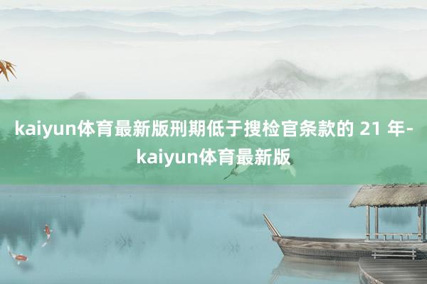 kaiyun体育最新版刑期低于搜检官条款的 21 年-kaiyun体育最新版