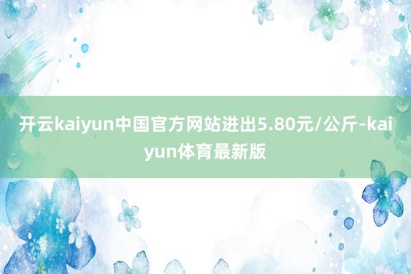 开云kaiyun中国官方网站进出5.80元/公斤-kaiyun体育最新版