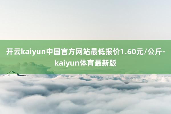 开云kaiyun中国官方网站最低报价1.60元/公斤-kaiyun体育最新版