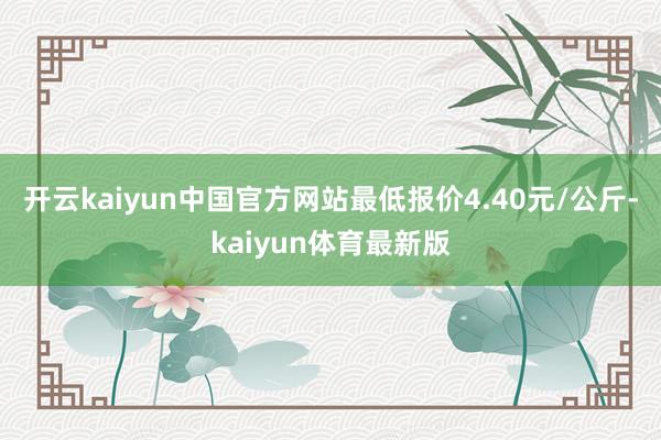 开云kaiyun中国官方网站最低报价4.40元/公斤-kaiyun体育最新版