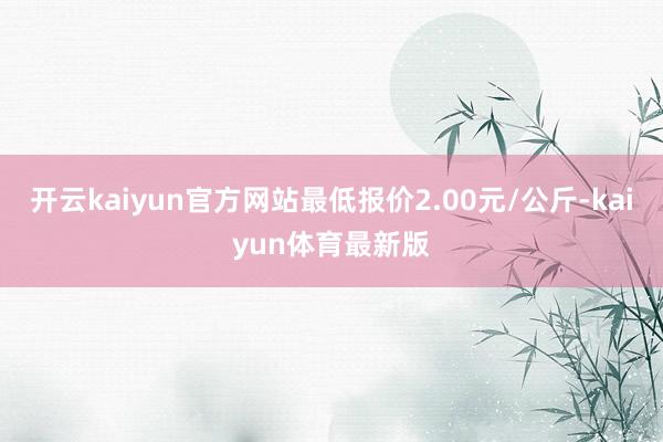 开云kaiyun官方网站最低报价2.00元/公斤-kaiyun体育最新版