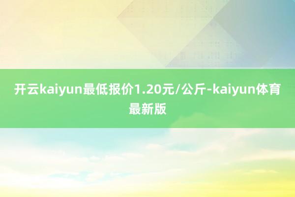 开云kaiyun最低报价1.20元/公斤-kaiyun体育最新版