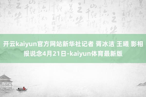 开云kaiyun官方网站新华社记者 胥冰洁 王曦 影相报说念4月21日-kaiyun体育最新版