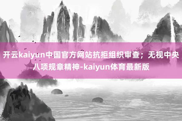 开云kaiyun中国官方网站抗拒组织审查；无视中央八项规章精神-kaiyun体育最新版