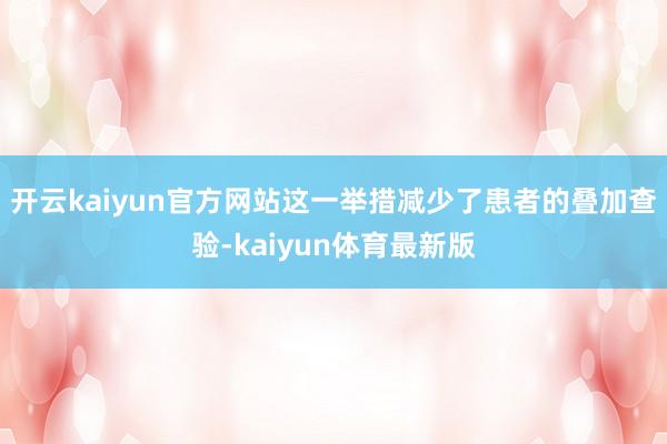 开云kaiyun官方网站这一举措减少了患者的叠加查验-kaiyun体育最新版