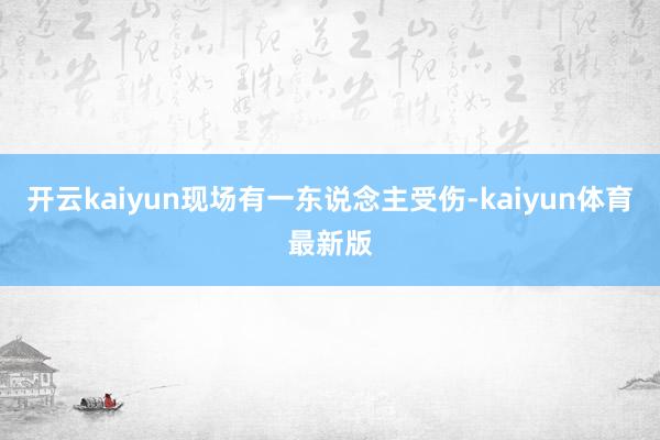 开云kaiyun现场有一东说念主受伤-kaiyun体育最新版