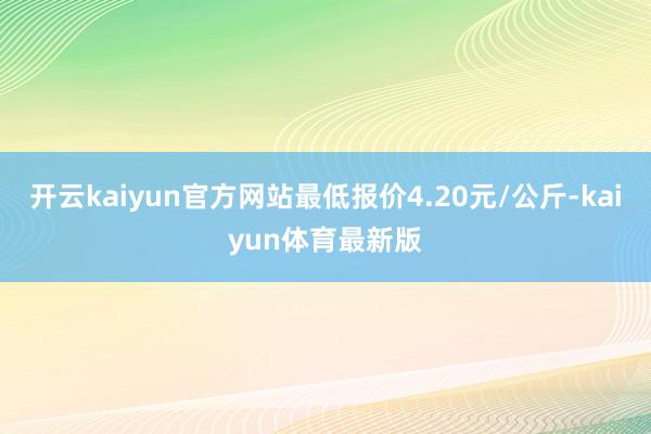 开云kaiyun官方网站最低报价4.20元/公斤-kaiyun体育最新版