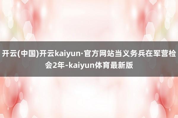 开云(中国)开云kaiyun·官方网站当义务兵在军营检会2年-kaiyun体育最新版