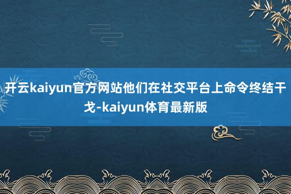 开云kaiyun官方网站他们在社交平台上命令终结干戈-kaiyun体育最新版