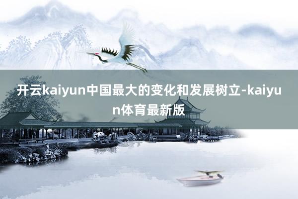 开云kaiyun中国最大的变化和发展树立-kaiyun体育最新版