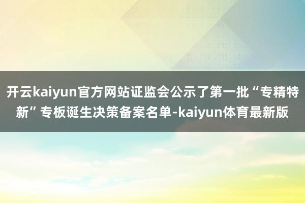 开云kaiyun官方网站证监会公示了第一批“专精特新”专板诞生决策备案名单-kaiyun体育最新版