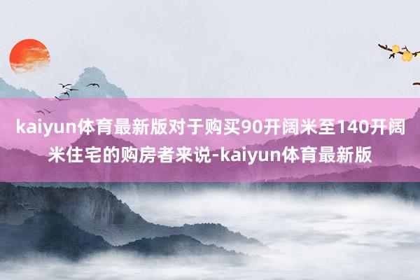 kaiyun体育最新版对于购买90开阔米至140开阔米住宅的购房者来说-kaiyun体育最新版