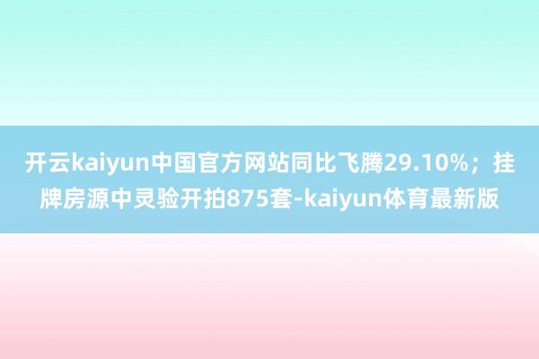 开云kaiyun中国官方网站同比飞腾29.10%；挂牌房源中灵验开拍875套-kaiyun体育最新版