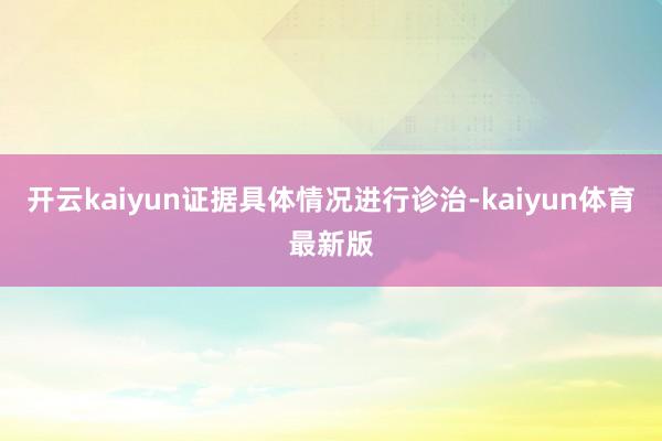 开云kaiyun证据具体情况进行诊治-kaiyun体育最新版