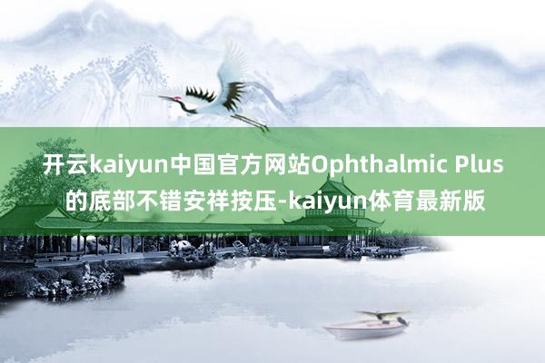 开云kaiyun中国官方网站Ophthalmic Plus 的底部不错安祥按压-kaiyun体育最新版