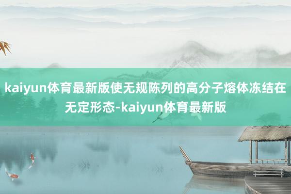 kaiyun体育最新版使无规陈列的高分子熔体冻结在无定形态-kaiyun体育最新版