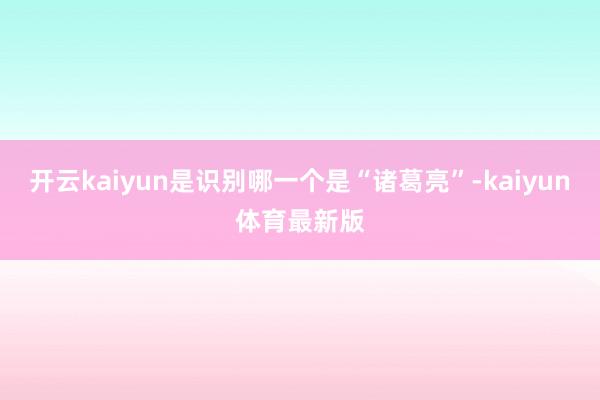 开云kaiyun是识别哪一个是“诸葛亮”-kaiyun体育最新版