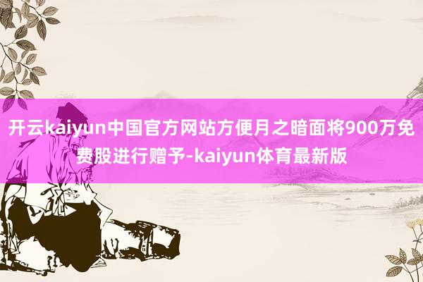 开云kaiyun中国官方网站方便月之暗面将900万免费股进行赠予-kaiyun体育最新版