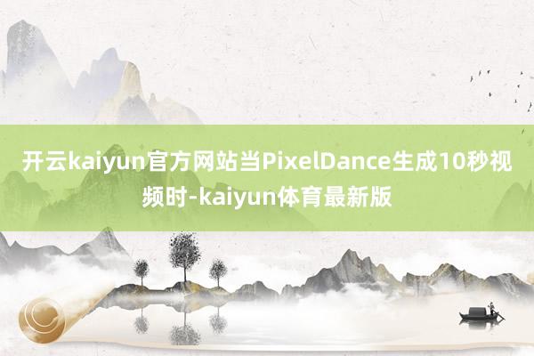 开云kaiyun官方网站当PixelDance生成10秒视频时-kaiyun体育最新版