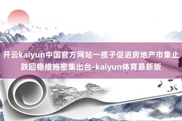 开云kaiyun中国官方网站一揽子促进房地产市集止跌回稳措施密集出台-kaiyun体育最新版