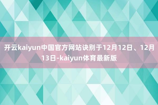 开云kaiyun中国官方网站诀别于12月12日、12月13日-kaiyun体育最新版