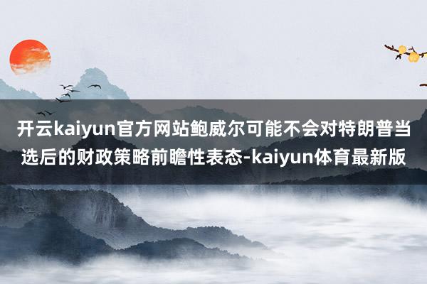 开云kaiyun官方网站鲍威尔可能不会对特朗普当选后的财政策略前瞻性表态-kaiyun体育最新版