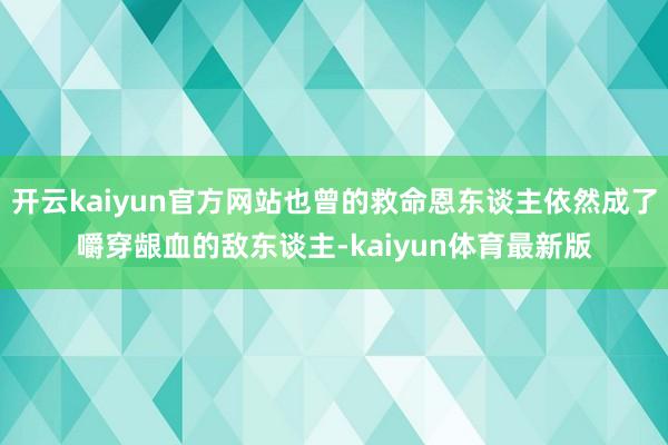 开云kaiyun官方网站也曾的救命恩东谈主依然成了嚼穿龈血的敌东谈主-kaiyun体育最新版