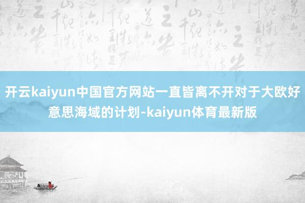 开云kaiyun中国官方网站一直皆离不开对于大欧好意思海域的计划-kaiyun体育最新版